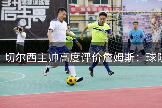 切尔西主帅高度评价詹姆斯：球队核心与传奇人物