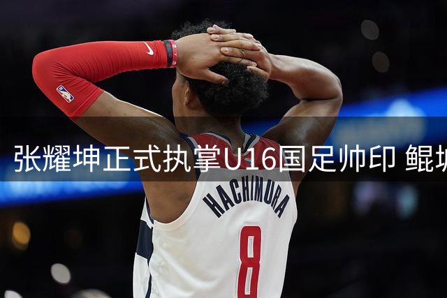 张耀坤正式执掌U16国足帅印 鲲城面临赛季关键调整